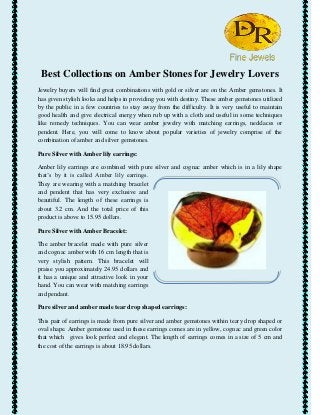 Best Collections on Amber Stones for Jewelry Lovers
Jewelry buyers will find great combinations with gold or silver are on the Amber gemstones. It
has given stylish looks and helps in providing you with destiny. These amber gemstones utilized
by the public in a few countries to stay away from the difficulty. It is very useful to maintain
good health and give electrical energy when rub up with a cloth and useful in some techniques
like remedy techniques. You can wear amber jewelry with matching earrings, necklaces or
pendent. Here, you will come to know about popular varieties of jewelry comprise of the
combination of amber and silver gemstones.
Pure Silver with Amber lily earrings:
Amber lily earrings are combined with pure silver and cognac amber which is in a lily shape
that’s by it is called Amber lily earrings.
They are wearing with a matching bracelet
and pendent that has very exclusive and
beautiful. The length of these earrings is
about 3.2 cm. And the total price of this
product is above to 15.95 dollars.
Pure Silver with Amber Bracelet:
The amber bracelet made with pure silver
and cognac amber with 16 cm length that is
very stylish pattern. This bracelet will
praise you approximately 24.95 dollars and
it has a unique and attractive look in your
hand. You can wear with matching earrings
and pendant.
Pure silver and amber made tear drop shaped earrings:
This pair of earrings is made from pure silver and amber gemstones within teary drop shaped or
oval shape. Amber gemstone used in these earrings comes are in yellow, cognac and green color
that which gives look perfect and elegant. The length of earrings comes in a size of 5 cm and
the cost of the earrings is about 18.95 dollars.
 