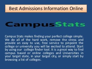 Best Admissions Information Online
Campus Stats makes finding your perfect college simple.
We do all of the hard work, remove the stress and
provide an easy to use, free service to pinpoint the
college or university you will be excited to attend. Start
by using our college finder tool. It is a great way to find
campus based or online colleges and Universities in
your target state, in your target city, or simply start by
browsing a list of colleges.
 
