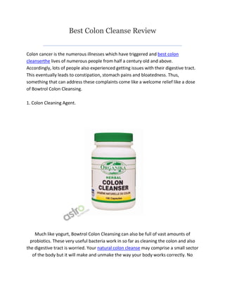 Best Colon Cleanse Review


Colon cancer is the numerous illnesses which have triggered and best colon
cleanserthe lives of numerous people from half a century old and above.
Accordingly, lots of people also experienced getting issues with their digestive tract.
This eventually leads to constipation, stomach pains and bloatedness. Thus,
something that can address these complaints come like a welcome relief like a dose
of Bowtrol Colon Cleansing.

1. Colon Cleaning Agent.




    Much like yogurt, Bowtrol Colon Cleansing can also be full of vast amounts of
  probiotics. These very useful bacteria work in so far as cleaning the colon and also
the digestive tract is worried. Your natural colon cleanse may comprise a small sector
   of the body but it will make and unmake the way your body works correctly. No
 