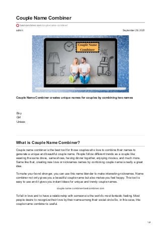 1/4
admin September 29, 2021
Couple Name Combiner
bestcombiner.com/couple-name-combiner/
Couple Name Combiner creates unique names for couples by combining two names
Boy
Girl
Unisex
What is Couple Name Combiner?
Couple name combiner is the best tool for those couples who love to combine their names to
generate a unique and beautiful couple name. People follow different trends as a couple like
wearing the same dress, same shoes, having dinner together, enjoying movies, and much more.
Same like that, creating new love or nicknames names by combining couple name is really a great
idea.
To make your bond stronger, you can use this name blender to make interesting nicknames. Name
combiner not only gives you a beautiful couple name but also makes you feel happy. This tool is
easy to use and it gives you instant ideas for unique and trendy couple names.
couple name combiner-bestcombiner.com
To fall in love and to have a relationship with someone is the world’s most fantastic feeling. Most
people desire to recognize their love by their name among their social circle So, in this case, this
couple name combiner is useful.
 