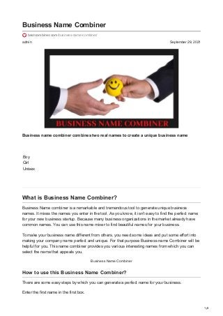 1/4
admin September 29, 2021
Business Name Combiner
bestcombiner.com/business-name-combiner/
Business name combiner combines two real names to create a unique business name
Boy
Girl
Unisex
What is Business Name Combiner?
Business Name combiner is a remarkable and tremendous tool to generate unique business
names. It mixes the names you enter in the tool. As you know, it isn’t easy to find the perfect name
for your new business startup. Because many business organizations in the market already have
common names. You can use this name mixer to find beautiful names for your business.
To make your business name different from others, you need some ideas and put some effort into
making your company name perfect and unique. For that purpose Business name Combiner will be
helpful for you. This name combiner provides you various interesting names from which you can
select the name that appeals you.
Business Name Combiner
How to use this Business Name Combiner?
There are some easy steps by which you can generate a perfect name for your business.
Enter the first name in the first box.
 