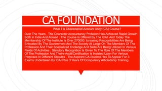 CA FOUNDATIONWhat I Is Charectered Account Ancy (CA) Course?
Over The Years , The Character Accountancy Profetion Has Achieved Rapid Growth
Both In India And Abroad . The Course Is Offered By The ICAI And Today The
Membership Of The Institute Is Over 270000. Icreasing Resposibilities Are Being
Entrusted By The Government And The Society At Large On The Members Of The
Profession And Their Specialized Knoledge And Skills Are Being Utilized In Verious
Fields Of Activities . Statutory Recognition Is Given To The Role Of The Members
Of The Profession And Theire Audit/Certification Is Insisted Upon For Verious
Perposes In Different Statutes . The Aspirant CA Student Has To Appear For 3
Exams Undertaken By ICAI Plus 3 Years Of Compulsory Articledship Training.
 