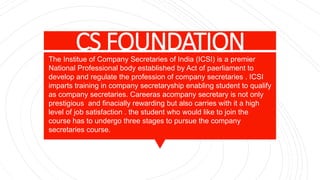 CS FOUNDATIONThe Institue of Company Secretaries of India (ICSI) is a premier
National Professional body established by Act of paerliament to
develop and regulate the profession of company secretaries . ICSI
imparts training in company secretaryship enabling student to qualify
as company secretaries. Careeras acompany secretary is not only
prestigious and finacially rewarding but also carries with it a high
level of job satisfaction . the student who would like to join the
course has to undergo three stages to pursue the company
secretaries course.
 