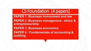 CS Foundation (4 papers)
PAPER 1 :Business invironment and law
PAPER 2 :Business management , ethics &
entrepreneurship
PAPER 3 :Business economics
PAPER 4 : Fundamentals of accounting &
auditing
 