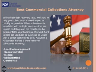 With a high debt recovery ratio, we know to
help you collect what is owed to you as
quickly as possible. When a business is
inundated with multiple accounts that are
unpaid or delinquent, the results can be
detrimental to your business. We work hard
to help get you back to business as usual
with a better cash flow to do it. Kavulich &
Associates handle a wide variety of
collections including:
• Landlord/management
• Consumer/retail
• Medical
• Debt portfolio
•Commercial
Best Commercial Collections Attorney
www.kavulichandassociates.com (914) 355-2074
 