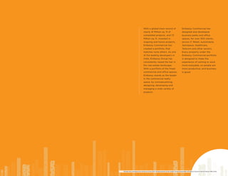 With a global track record of
nearly 41 Million sq. ft of
completed projects, and 72
Million sq. ft, invested in
ongoing and future projects,
Embassy Commercial has
created a portfolio, that
matches none others. As one
of the leading developers in
India, Embassy Group has
consistently raised the bar in
the real estate landscape.
With a portfolio of the finest
commercial and office spaces,
Embassy stands as the leader
in the commercial realty
space, by conceptualizing,
designing, developing and
managing a wide variety of
projects.
Embassy Commercial has
designed and developed
business parks and office
spaces, for over 300 clients,
across IT, Retail, Automobile,
Aerospace, Healthcare,
Telecom and other sectors.
Every property under the
Embassy Commercial portfolio
is designed to make the
experience of coming to work
more enjoyable, so people are
more productive, and business
is good.
*All data, facts and figures are current as of June 2019. All data pertains to the overall Commercial portfolio of Embassy Group including Embassy Office Parks.
 