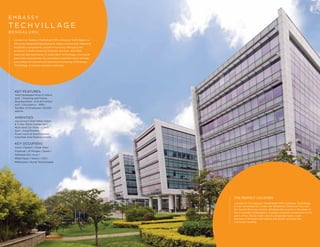 THE PERFECT LOCATION
Located on the Sarjapur Marathahalli ORR, Embassy TechVillage
is well connected to IT hubs like Whitefield, Electronic City and
the Central Business District. Strategically located in the heart of
the IT corridor of Bengaluru, it enjoys excellent connectivity to all
parts of the city by road—and the proposed metro route
between K.R.Puram and Central Silk Board, will ease the
commute manifold.
Located on Sarjapur Marthahalli ORR, Embassy TechVillage is a
106 acres integrated development, where commercial, retail and
hospitality components coexist in harmony. Managing the
property is made simple by Embassy Services, with their
expertise and experience in using latest technology, creating an
ideal work environment. By providing round-the-clock services
and utilities for smooth and seamless functioning of Embassy
TechVillage, it ensures business continuity.
E M B A S S Y
T E C H V I L L AG E
B E N G A L U R U
KEY FEATURES:
Total Developed Area: 6 million
sq.ft. | Ongoing and Future
Developments - 6 to 6.5 million
sq.ft. | Occupancy - 99% |
Number of employees: 50,000
approx.
AMENITIES:
Upcoming 5-Star Hilton Hotels
& 3-Star Hilton Garden Inn |
Multi-level Car Parks | Cultfit
Gym | Amphitheatre,
Food courts & SportsZones |
Columbia Asia Medical Centre
KEY OCCUPIERS:
Cisco | Flipkart | Great West
Financial | JP Morgan | Quest |
Software AG | Sony |
Wells Fargo | Telstra | CSG |
Mathworks | Bundl Technologies
 