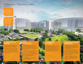 PLANNED FOR
EFFICIENCY
Every inch of Embassy TechVillage has been
laid out to provide the maximum benefits to the
users. Right from the entry and exit points,
roads, cycling and pedestrian paths, green
spaces and the break out areas within, to the
lofty office buildings standing tall against the
Bengaluru skyline, everything works like a
well-oiled machine.
CREATED FOR LASTING
IMPRESSIONS
Committed to providing the best-in-class work
environments that match the standards of the
world’s biggest multinational corporations,
Embassy TechVillage has been designed with an
unmatched attention to detail.
The majestic yet graceful buildings stand in
perfect relief against the lush greenery of
the trees and shrubs lining the sides of the
roads and walkways, and the sprawling 8 acre
(approx.) Central Plaza, the green lung of the
business park, is planned to become a hub of
activity for all park users.
At a glance, it is evident that Embassy
TechVillage brings together the expertise of
architecture, engineering and technology,
and a sensitive approach to environmental
sustainability.
E M B A S S Y T E C H V I L L AG E
B A N G A L O R E
One of only 3
multi-tenanted parks in
India to receive a LEED
Platinum certification
under IGBC’s Green
Campus Rating System.*
One of only 3
business parks in India
to win the British Safety
Council’s Sword of
Honour—the highest
award for workplace
health and safety.*
*In 2017. The two other parks to receive this award were
Embassy Manyata Business Park and Embassy TechZone.
DESIGNED FOR THE
FUTURE
Embassy TechVillage has an innovative design
that marries cutting edge technology with
sensitivity to environmental sustainability.
Within the 6 million sq. ft. operational area,
glass windows along the walls let in maximum
natural light, while innovative heat recovery
systems, high-performance window glazing
and highly reflective roof help to mitigate heat
penetration and keep an even temperature
throughout the day.
Embassy has always been a trendsetter of the
construction industry in terms of employing
innovative technologies without compromising
an inch on quality. The perfect example of this is
the collaboration with KEF Infra to develop the
Primrose building.
The commercial building, spanning across 1.5
million sq. ft. was built using the groundbreaking
Offsite Production Technology in just 13.5
months. It involves manufacturing each part of a
building offsite, to be later assembled at the site.
These parts are built using robotics for prefab
rooms, joinery and glazing, as well as the
concrete elements.
It has cemented Embassy’s position as a
forward-thinker in India by ushering in latest
construction technologies.
A ZEAL
TO INNOVATE
 