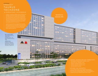 CENTRAL LOCATION AND EASY CONNECTIVITY:
• TRIVANDRUM INTERNATIONAL AIRPORT: 12 Kms
• KOCHUVELI RAIL TERMINAL: 9 Kms
• CENTRAL BUSINESS DISTRICT: 15 Kms
• CENTRAL RAILWAY STATION: 15 Kms
• LOCATED RIGHT ON NH 66
EFFICIENT AND THOUGHTFUL:
It has an efficient infrastructure, integrated with elevators,
generators, HVAC and life safety systems. All the buildings at
Taurus Techzone are RPWD (Right to Persons with Disability) Act
compliant and will be certified by British Safety Council.
Operational by
September 2019.
E M B A S S Y
TA U R U S
T E C H ZO N E
@ D O W N T O W N T R I VA N D R U M
Located in Trivandrum, Embassy Taurus TechZone is an
integrated development project that brings together
over 0.85 million sq. ft. of global retail, entertainment,
food and beverage outlets, a 210-keys business hotel
and world-class service apartments. It is within Phase 3
of the well established business district of Technopark
in Trivandrum, spread over an area of 12 acres with a
total leasable area of 2.5 million sq. ft.
As part of a secure 20-acre development, it includes
both Special Economic Zone (SEZ) and Non-SEZ areas.
It is situated at the heart of the city's fastest-growing
precinct, where the majority of the new residential
supply, retail and hotels are.
KEY FEATURES:
Total Building Area: 2.5
million sq.ft. |
Incubation Space: 720
Seats | 210-Keys Business
Hotel
AMENITIES:
Foodcourt, Daycare &
SportsZone | 210-Room
Business Hotel | Parking
Provision for 3200 Cars
UPCOMING
 