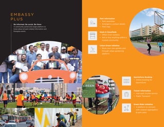 E M B A S S Y
P L U S
Be informed. Be social. Be there
A community portal and single platform to
know about all park related information and
Energize events.
Park Information
• Park amenities
• Emergency contact details
• Park map
Deals & Classifieds
• Offers from vendors
• Sell or buy anything within a
trusted community
Urban Green Initiative
• Book your own garden plot
through urban gardening
platform
SportsZone Booking
• Online booking for
SportsZone
Transit Information
• Inter-park shuttle service
• Public Transport
Green Rider Initiative
• A platform to connect
with carpool aggregators
& park users
 