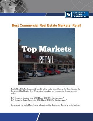 Best Commercial Real Estate Markets: Retail
The Coldwell Banker Commercial brand is taking on the task of finding the ‘Best Markets’ for
Commercial Real Estate. Over 80 markets were ranked on two categories for each property
sector:
1) % Change in Vacancy from Q3 2012 and Q3 2013 within the market*
2) % Change in Rental Rates from Q3 2012 and Q3 2013 within the market*
Each market was ranked based on the calculation of the 2 variables, then given a total ranking.
 