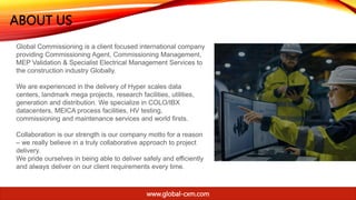 ABOUT US
Global Commissioning is a client focused international company
providing Commissioning Agent, Commissioning Management,
MEP Validation & Specialist Electrical Management Services to
the construction industry Globally.
We are experienced in the delivery of Hyper scales data
centers, landmark mega projects, research facilities, utilities,
generation and distribution. We specialize in COLO/IBX
datacenters, MEICA process facilities, HV testing,
commissioning and maintenance services and world firsts.
Collaboration is our strength is our company motto for a reason
– we really believe in a truly collaborative approach to project
delivery.
We pride ourselves in being able to deliver safely and efficiently
and always deliver on our client requirements every time.
www.global-cxm.com
 