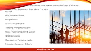 With offices globally, we are able to provide the below services within the EMEA and APAC region:
•Commissioning Management / Agent o From Concept to
Handover
•MEP Validation Services
•Design Reviews
•Commission ability Study
•Test Script writing and production
•Onsite Project Management & Support
•QAQC Compliance
•Commissioning Programme creation
•Information Management & Control
www.global-cxm.com
 