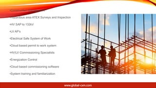 •Construction Management
•Hazardous area ATEX Surveys and Inspection
•HV SAP to 132kV
•LV AP’s
•Electrical Safe System of Work
•Cloud based permit to work system
•HV/LV Commissioning Specialists
•Energization Control
•Cloud based commissioning software
•System training and familiarization
www.global-cxm.com
 
