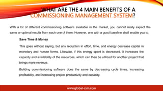WHAT ARE THE 4 MAIN BENEFITS OF A
COMMISSIONING MANAGEMENT SYSTEM?
With a lot of different commissioning software available in the market, you cannot really expect the
same or optimal results from each one of them. However, one with a good baseline shall enable you to:
Save Time & Money
This goes without saying, but any reduction in effort, time, and energy decrease capital in
monetary and human forms. Likewise, if this energy spent is decreased, it increases the
capacity and availability of the resources, which can then be utilized for another project that
brings more revenue.
Building commissioning software does the same by decreasing cycle times, increasing
profitability, and increasing project productivity and capacity.
www.global-cxm.com
 