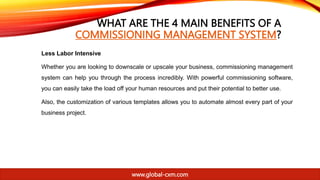 WHAT ARE THE 4 MAIN BENEFITS OF A
COMMISSIONING MANAGEMENT SYSTEM?
Less Labor Intensive
Whether you are looking to downscale or upscale your business, commissioning management
system can help you through the process incredibly. With powerful commissioning software,
you can easily take the load off your human resources and put their potential to better use.
Also, the customization of various templates allows you to automate almost every part of your
business project.
www.global-cxm.com
 