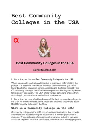 Best Community
Colleges in the USA
In this article, we discuss Best Community Colleges in the USA.
When planning to study abroad it is vital to introspect before taking the
plunge. It is essential to make an informed decision before you head
towards a higher education abroad. According to the latest report by the
QS university rankings, the USA has emerged as a leading country known
for its quality education. The USA offers various options to choose from
according to your academic and cultural preferences.
In this article, we have shortlisted some of the best community colleges in
the USA for international students. Read this article to know more about
Best Community Colleges in the USA!
What is a Community College in the USA?
Community colleges in the USA are educational institutions that provide
affordable and accessible higher education to a diverse population of
students. These colleges offer a range of programs, including two-year
associate degrees, technical certificates, and vocational training programs.
 