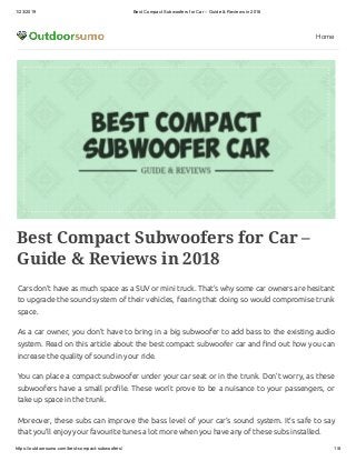 1/23/2019 Best Compact Subwoofers for Car – Guide & Reviews in 2018
https://outdoorsumo.com/best-compact-subwoofers/ 1/8
Home
Best Compact Subwoofers for Car –
Guide & Reviews in 2018
Cars don’t have as much space as a SUV or mini truck. That’s why some car owners are hesitant
to upgrade the sound system of their vehicles, fearing that doing so would compromise trunk
space.
As a car owner, you don’t have to bring in a big subwoofer to add bass to the existing audio
system. Read on this article about the best compact subwoofer car and nd out how you can
increase the quality of sound in your ride.
You can place a compact subwoofer under your car seat or in the trunk. Don’t worry, as these
subwoofers have a small pro le. These won’t prove to be a nuisance to your passengers, or
take up space in the trunk.
Moreover, these subs can improve the bass level of your car’s sound system. It’s safe to say
that you’ll enjoy your favourite tunes a lot more when you have any of these subs installed.
 