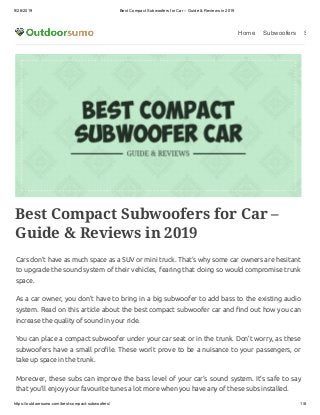 9/26/2019 Best Compact Subwoofers for Car – Guide & Reviews in 2019
https://outdoorsumo.com/best-compact-subwoofers/ 1/8
Home Subwoofers S
Best Compact Subwoofers for Car –
Guide & Reviews in 2019
Cars don’t have as much space as a SUV or mini truck. That’s why some car owners are hesitant
to upgrade the sound system of their vehicles, fearing that doing so would compromise trunk
space.
As a car owner, you don’t have to bring in a big subwoofer to add bass to the existing audio
system. Read on this article about the best compact subwoofer car and nd out how you can
increase the quality of sound in your ride.
You can place a compact subwoofer under your car seat or in the trunk. Don’t worry, as these
subwoofers have a small pro le. These won’t prove to be a nuisance to your passengers, or
take up space in the trunk.
Moreover, these subs can improve the bass level of your car’s sound system. It’s safe to say
that you’ll enjoy your favourite tunes a lot more when you have any of these subs installed.
 