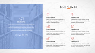OUR SERVICE
BRANDING
Lorem Ipsum is simply dummy text of the printing and
typesetting industry. Lorem Ipsum has been the
industry's standard dummy text ever since the 1500s,
when an unknown printer took a galley of type and
scrambled it to make a type specimen book.
Lorem Ipsum is simply dummy text of
the printing. Lorem Ipsum has been the
industry's standard dummy
LOREM IPSUM
Lorem Ipsum is simply dummy text of
the printing. Lorem Ipsum has been the
industry's standard dummy
LOREM IPSUM
Lorem Ipsum is simply dummy text of
the printing. Lorem Ipsum has been the
industry's standard dummy
LOREM IPSUM
Lorem Ipsum is simply dummy text of
the printing. Lorem Ipsum has been the
industry's standard dummy
LOREM IPSUM
Lorem Ipsum is simply dummy text of
the printing. Lorem Ipsum has been the
industry's standard dummy
LOREM IPSUM
Lorem Ipsum is simply dummy text of
the printing. Lorem Ipsum has been the
industry's standard dummy
LOREM IPSUM
 