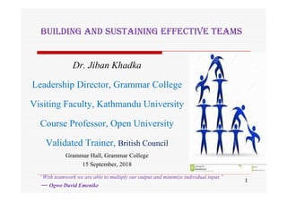 Dr. Jiban Khadka
Leadership Director, Grammar College
Visiting Faculty, Kathmandu University
Course Professor, Open University
Validated Trainer, British Council
Grammar Hall, Grammar College
15 September, 2018
BUILDING AND SUSTAINING EFFECTIVE TEAMS
1
“With teamwork we are able to multiply our output and minimize individual input.”
― Ogwo David Emenike
 
