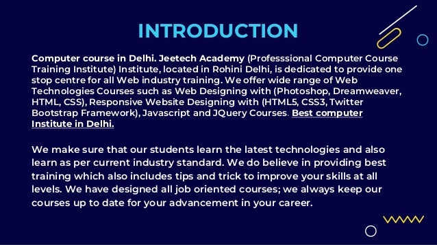 INTRODUCTION
Computer course in Delhi. Jeetech Academy (Professsional Computer Course
Training Institute) Institute, located in Rohini Delhi, is dedicated to provide one
stop centre for all Web industry training. We offer wide range of Web
Technologies Courses such as Web Designing with (Photoshop, Dreamweaver,
HTML, CSS), Responsive Website Designing with (HTML5, CSS3, Twitter
Bootstrap Framework), Javascript and JQuery Courses. Best computer
Institute in Delhi.
We make sure that our students learn the latest technologies and also
learn as per current industry standard. We do believe in providing best
training which also includes tips and trick to improve your skills at all
levels. We have designed all job oriented courses; we always keep our
courses up to date for your advancement in your career.
 