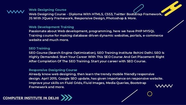 Web Designing Course
Web Designing Course - Diploma With HTML5, CSS3, Twitter Bootstrap Framework,
JS With JQuery Framework, Responsive Design, Photoshop & More.
Web Development Training
Passionate about Web development, programming, here we have PHP MYSQL
Training course for making database driven dynamic websites, portals, e-commerce
website and much more.
SEO Training
SEO Course (Search Engine Optimization), SEO Training Institute Rohini Delhi. SEO Is
Highly Demanded. Start Your Career With This SEO Course And Get Placement Right
After Completion Of The SEO Training. Start your career with SEO Course.
Responsive Designing Course
Already know web designing, then learn the trendy mobile friendly responsive
design. April 2015, Google SEO update, has given importance on responsive website.
Improve your skills on Fluid Grids, Fluid Images, Media Queries, Bootstrap
Framework and more.
COMPUTER INSTITUTE IN DELHI
 