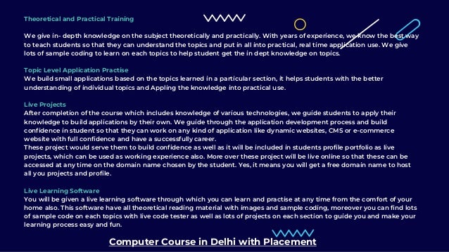 Theoretical and Practical Training
We give in- depth knowledge on the subject theoretically and practically. With years of experience, we know the best way
to teach students so that they can understand the topics and put in all into practical, real time application use. We give
lots of sample coding to learn on each topics to help student get the in dept knowledge on topics.
Topic Level Application Practise
We build small applications based on the topics learned in a particular section, it helps students with the better
understanding of individual topics and Appling the knowledge into practical use.
Live Projects
After completion of the course which includes knowledge of various technologies, we guide students to apply their
knowledge to build applications by their own. We guide through the application development process and build
confidence in student so that they can work on any kind of application like dynamic websites, CMS or e-commerce
website with full confidence and have a successfully career.
These project would serve them to build confidence as well as it will be included in students profile portfolio as live
projects, which can be used as working experience also. More over these project will be live online so that these can be
accessed at any time on the domain name chosen by the student. Yes, it means you will get a free domain name to host
all you projects and profile.
Live Learning Software
You will be given a live learning software through which you can learn and practise at any time from the comfort of your
home also. This software have all theoretical reading material with images and sample coding, moreover you can find lots
of sample code on each topics with live code tester as well as lots of projects on each section to guide you and make your
learning process easy and fun.
Computer Course in Delhi with Placement
 