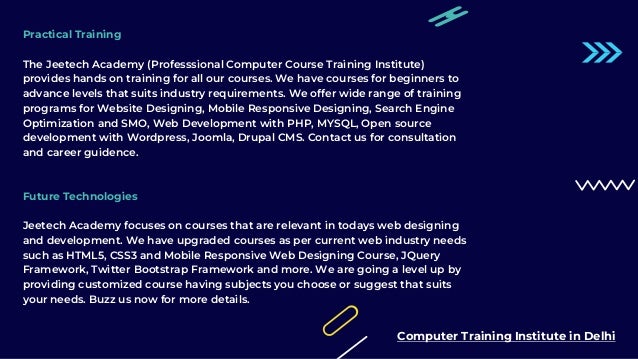 Practical Training
The Jeetech Academy (Professsional Computer Course Training Institute)
provides hands on training for all our courses. We have courses for beginners to
advance levels that suits industry requirements. We offer wide range of training
programs for Website Designing, Mobile Responsive Designing, Search Engine
Optimization and SMO, Web Development with PHP, MYSQL, Open source
development with Wordpress, Joomla, Drupal CMS. Contact us for consultation
and career guidence.
Future Technologies
Jeetech Academy focuses on courses that are relevant in todays web designing
and development. We have upgraded courses as per current web industry needs
such as HTML5, CSS3 and Mobile Responsive Web Designing Course, JQuery
Framework, Twitter Bootstrap Framework and more. We are going a level up by
providing customized course having subjects you choose or suggest that suits
your needs. Buzz us now for more details.
Computer Training Institute in Delhi
 
