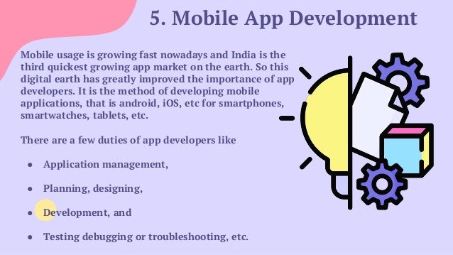 5. Mobile App Development
Mobile usage is growing fast nowadays and India is the
third quickest growing app market on the earth. So this
digital earth has greatly improved the importance of app
developers. It is the method of developing mobile
applications, that is android, iOS, etc for smartphones,
smartwatches, tablets, etc.
There are a few duties of app developers like
● Application management,
● Planning, designing,
● Development, and
● Testing debugging or troubleshooting, etc.
 