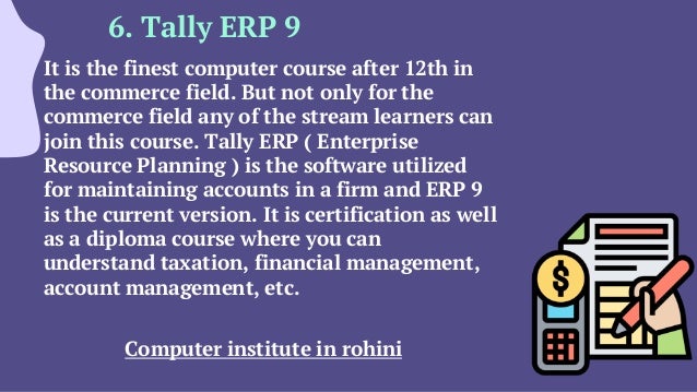 6. Tally ERP 9
It is the finest computer course after 12th in
the commerce field. But not only for the
commerce field any of the stream learners can
join this course. Tally ERP ( Enterprise
Resource Planning ) is the software utilized
for maintaining accounts in a firm and ERP 9
is the current version. It is certification as well
as a diploma course where you can
understand taxation, financial management,
account management, etc.
Computer institute in rohini
 