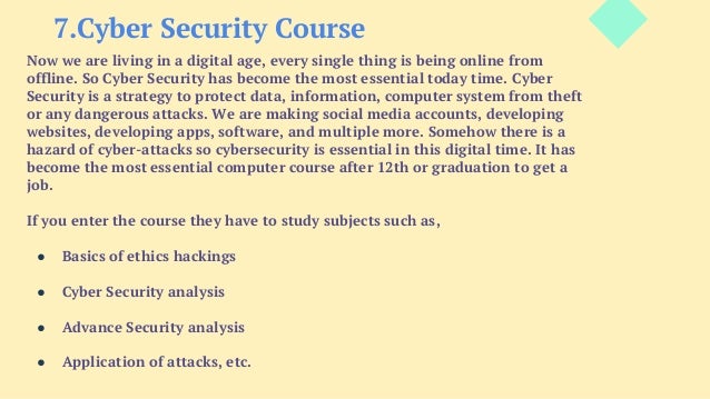 7.Cyber Security Course
Now we are living in a digital age, every single thing is being online from
offline. So Cyber Security has become the most essential today time. Cyber
Security is a strategy to protect data, information, computer system from theft
or any dangerous attacks. We are making social media accounts, developing
websites, developing apps, software, and multiple more. Somehow there is a
hazard of cyber-attacks so cybersecurity is essential in this digital time. It has
become the most essential computer course after 12th or graduation to get a
job.
If you enter the course they have to study subjects such as,
● Basics of ethics hackings
● Cyber Security analysis
● Advance Security analysis
● Application of attacks, etc.
 