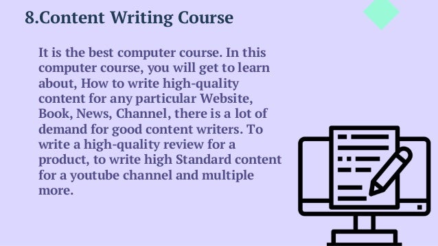 8.Content Writing Course
It is the best computer course. In this
computer course, you will get to learn
about, How to write high-quality
content for any particular Website,
Book, News, Channel, there is a lot of
demand for good content writers. To
write a high-quality review for a
product, to write high Standard content
for a youtube channel and multiple
more.
 