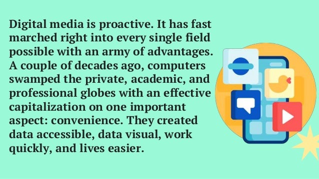 Digital media is proactive. It has fast
marched right into every single field
possible with an army of advantages.
A couple of decades ago, computers
swamped the private, academic, and
professional globes with an effective
capitalization on one important
aspect: convenience. They created
data accessible, data visual, work
quickly, and lives easier.
 