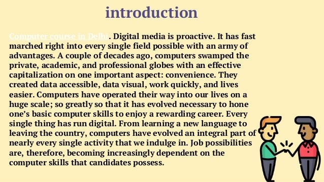 introduction
Computer course in Delhi. Digital media is proactive. It has fast
marched right into every single field possible with an army of
advantages. A couple of decades ago, computers swamped the
private, academic, and professional globes with an effective
capitalization on one important aspect: convenience. They
created data accessible, data visual, work quickly, and lives
easier. Computers have operated their way into our lives on a
huge scale; so greatly so that it has evolved necessary to hone
one’s basic computer skills to enjoy a rewarding career. Every
single thing has run digital. From learning a new language to
leaving the country, computers have evolved an integral part of
nearly every single activity that we indulge in. Job possibilities
are, therefore, becoming increasingly dependent on the
computer skills that candidates possess.
 
