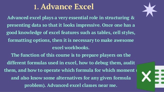 1. Advance Excel
Advanced excel plays a very essential role in structuring &
presenting data so that it looks impressive. Once one has a
good knowledge of excel features such as tables, cell styles,
formatting options, then it is necessary to make awesome
excel workbooks.
The function of this course is to prepare players on the
different formulas used in excel, how to debug them, audit
them, and how to operate which formula for which moment (
and also know some alternatives for any given formula
problem). Advanced excel classes near me.
 