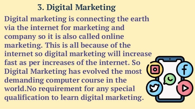 Digital marketing is connecting the earth
via the internet for marketing and
company so it is also called online
marketing. This is all because of the
internet so digital marketing will increase
fast as per increases of the internet. So
Digital Marketing has evolved the most
demanding computer course in the
world.No requirement for any special
qualification to learn digital marketing.
3. Digital Marketing
 