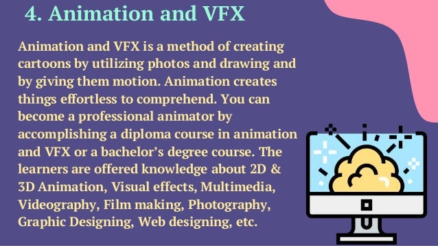 4. Animation and VFX
Animation and VFX is a method of creating
cartoons by utilizing photos and drawing and
by giving them motion. Animation creates
things effortless to comprehend. You can
become a professional animator by
accomplishing a diploma course in animation
and VFX or a bachelor’s degree course. The
learners are offered knowledge about 2D &
3D Animation, Visual effects, Multimedia,
Videography, Film making, Photography,
Graphic Designing, Web designing, etc.
 