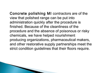Concrete polishing MI contractors are of the
view that polished range can be put into
administration quickly after the procedure is
finished. Because of the cleanliness of the
procedure and the absence of poisonous or risky
chemicals, we have helped nourishment
producing organizations, pharmaceutical makers,
and other restorative supply partnerships meet the
strict condition guidelines that their floors require.
 