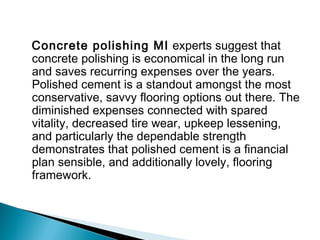 Concrete polishing MI experts suggest that
concrete polishing is economical in the long run
and saves recurring expenses over the years.
Polished cement is a standout amongst the most
conservative, savvy flooring options out there. The
diminished expenses connected with spared
vitality, decreased tire wear, upkeep lessening,
and particularly the dependable strength
demonstrates that polished cement is a financial
plan sensible, and additionally lovely, flooring
framework.
 