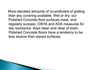More elevated amounts of co-proficient of grating
than any covering available. Wet or dry, our
Polished Concrete floor surfaces meet, and
regularly surpass, OSHA and ADA measures for
slip resistance. Kept clean and clear of trash,
Polished Concrete floors have a tendency to be
less elusive than waxed surfaces.
 