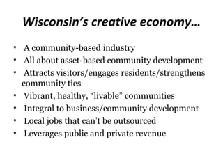 Wisconsin’s creative economy…
• A community-based industry
• All about asset-based community development
• Attracts visitors/engages residents/strengthens
  community ties
• Vibrant, healthy, “livable” communities
• Integral to business/community development
• Local jobs that can’t be outsourced
• Leverages public and private revenue
 