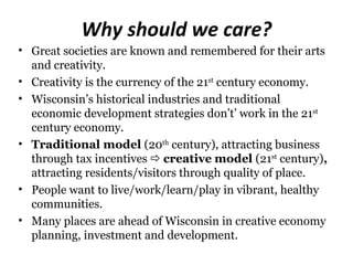 Why should we care?
• Great societies are known and remembered for their arts
  and creativity.
• Creativity is the currency of the 21st century economy.
• Wisconsin’s historical industries and traditional
  economic development strategies don’t’ work in the 21st
  century economy.
• Traditional model (20th century), attracting business
  through tax incentives  creative model (21st century),
  attracting residents/visitors through quality of place.
• People want to live/work/learn/play in vibrant, healthy
  communities.
• Many places are ahead of Wisconsin in creative economy
  planning, investment and development.
 
