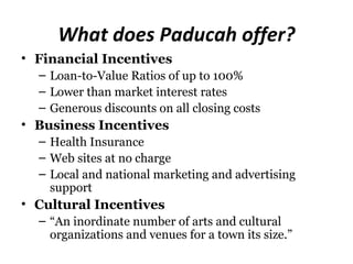 What does Paducah offer?
• Financial Incentives
  – Loan-to-Value Ratios of up to 100%
  – Lower than market interest rates
  – Generous discounts on all closing costs
• Business Incentives
  – Health Insurance
  – Web sites at no charge
  – Local and national marketing and advertising
    support
• Cultural Incentives
  – “An inordinate number of arts and cultural
    organizations and venues for a town its size.”
 