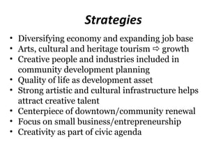 Strategies
• Diversifying economy and expanding job base
• Arts, cultural and heritage tourism  growth
• Creative people and industries included in
  community development planning
• Quality of life as development asset
• Strong artistic and cultural infrastructure helps
  attract creative talent
• Centerpiece of downtown/community renewal
• Focus on small business/entrepreneurship
• Creativity as part of civic agenda
 