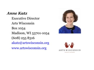 Anne Katz
  Executive Director
  Arts Wisconsin
  Box 1054
  Madison, WI 53701-1054
  (608) 255 8316
  akatz@artswisconsin.org
  www.artswisconsin.org
 