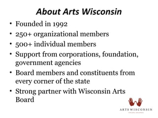 About Arts Wisconsin
• Founded in 1992
• 250+ organizational members
• 500+ individual members
• Support from corporations, foundation,
  government agencies
• Board members and constituents from
  every corner of the state
• Strong partner with Wisconsin Arts
  Board
 
