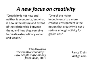 A new focus on creativity
“Creativity is not new and        “One of the major
neither is economics, but what    impediments to a more
is new is the nature and extent   creative environment is the
of the relationship between       notion that creativity is not a
them, and how they combine        serious enough activity for
to create extraordinary value     grown ups.”
and wealth.”


                 John Howkins
       The Creative Economy:                          Rance Crain
      How people make money                           AdAge.com
              from ideas, 2001
 