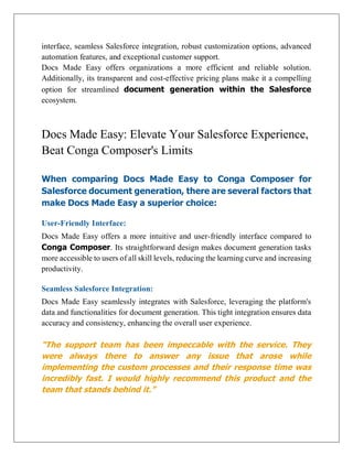 interface, seamless Salesforce integration, robust customization options, advanced
automation features, and exceptional customer support.
Docs Made Easy offers organizations a more efficient and reliable solution.
Additionally, its transparent and cost-effective pricing plans make it a compelling
option for streamlined document generation within the Salesforce
ecosystem.
Docs Made Easy: Elevate Your Salesforce Experience,
Beat Conga Composer's Limits
When comparing Docs Made Easy to Conga Composer for
Salesforce document generation, there are several factors that
make Docs Made Easy a superior choice:
User-Friendly Interface:
Docs Made Easy offers a more intuitive and user-friendly interface compared to
Conga Composer. Its straightforward design makes document generation tasks
more accessible to users of all skill levels, reducing the learning curve and increasing
productivity.
Seamless Salesforce Integration:
Docs Made Easy seamlessly integrates with Salesforce, leveraging the platform's
data and functionalities for document generation. This tight integration ensures data
accuracy and consistency, enhancing the overall user experience.
“The support team has been impeccable with the service. They
were always there to answer any issue that arose while
implementing the custom processes and their response time was
incredibly fast. I would highly recommend this product and the
team that stands behind it.”
 