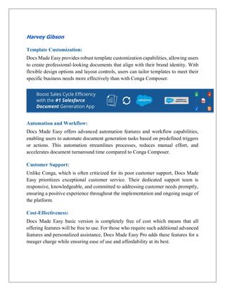 Harvey Gibson
Template Customization:
Docs Made Easy provides robust template customization capabilities, allowing users
to create professional-looking documents that align with their brand identity. With
flexible design options and layout controls, users can tailor templates to meet their
specific business needs more effectively than with Conga Composer.
Automation and Workflow:
Docs Made Easy offers advanced automation features and workflow capabilities,
enabling users to automate document generation tasks based on predefined triggers
or actions. This automation streamlines processes, reduces manual effort, and
accelerates document turnaround time compared to Conga Composer.
Customer Support:
Unlike Conga, which is often criticized for its poor customer support, Docs Made
Easy prioritizes exceptional customer service. Their dedicated support team is
responsive, knowledgeable, and committed to addressing customer needs promptly,
ensuring a positive experience throughout the implementation and ongoing usage of
the platform.
Cost-Effectiveness:
Docs Made Easy basic version is completely free of cost which means that all
offering features will be free to use. For those who require such additional advanced
features and personalized assistance, Docs Made Easy Pro adds these features for a
meager charge while ensuring ease of use and affordability at its best.
 
